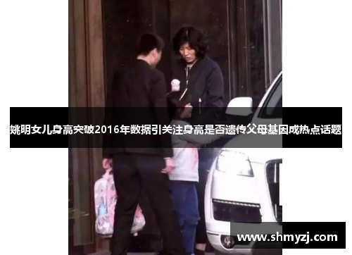姚明女儿身高突破2016年数据引关注身高是否遗传父母基因成热点话题