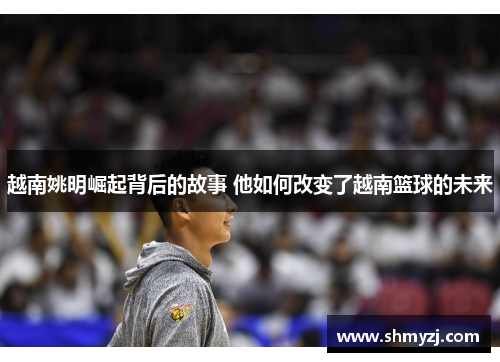 越南姚明崛起背后的故事 他如何改变了越南篮球的未来