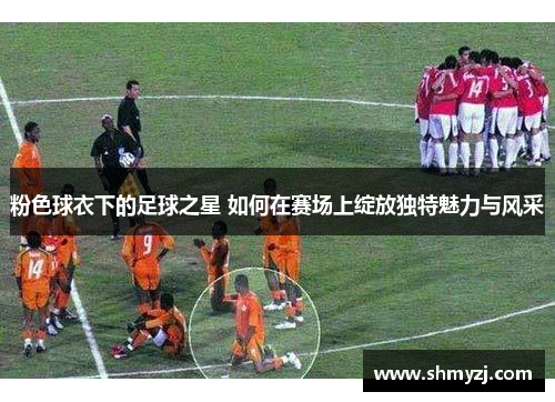 粉色球衣下的足球之星 如何在赛场上绽放独特魅力与风采