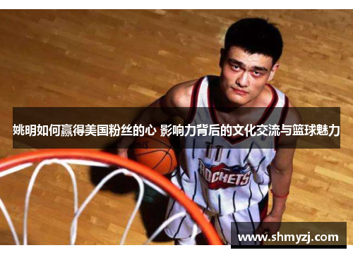 姚明如何赢得美国粉丝的心 影响力背后的文化交流与篮球魅力