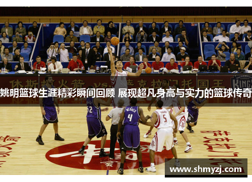 姚明篮球生涯精彩瞬间回顾 展现超凡身高与实力的篮球传奇