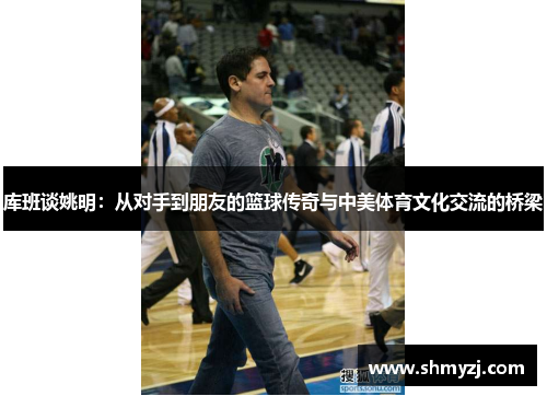 库班谈姚明：从对手到朋友的篮球传奇与中美体育文化交流的桥梁