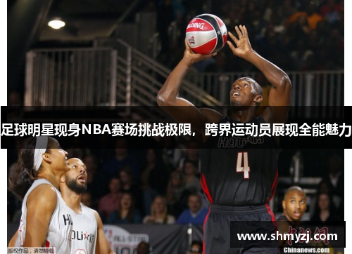 足球明星现身NBA赛场挑战极限，跨界运动员展现全能魅力