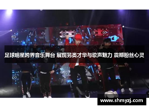 足球明星跨界音乐舞台 展现另类才华与歌声魅力 震撼粉丝心灵