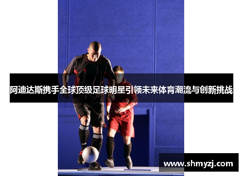 阿迪达斯携手全球顶级足球明星引领未来体育潮流与创新挑战