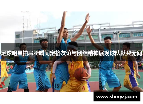 足球明星拍肩膀瞬间定格友谊与团结精神展现球队默契无间