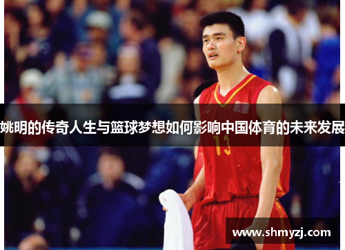 姚明的传奇人生与篮球梦想如何影响中国体育的未来发展