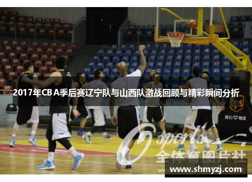 2017年CBA季后赛辽宁队与山西队激战回顾与精彩瞬间分析