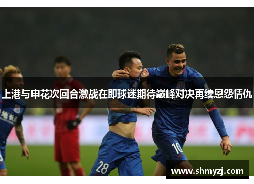 上港与申花次回合激战在即球迷期待巅峰对决再续恩怨情仇