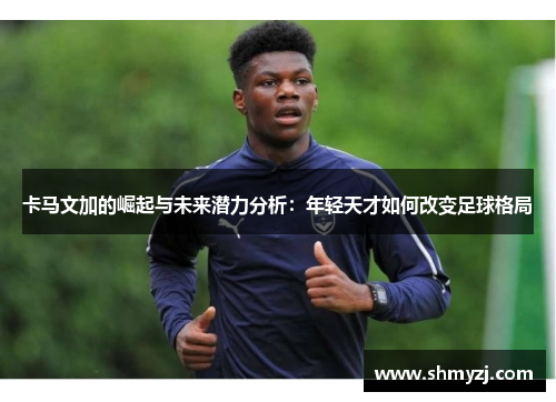 卡马文加的崛起与未来潜力分析：年轻天才如何改变足球格局