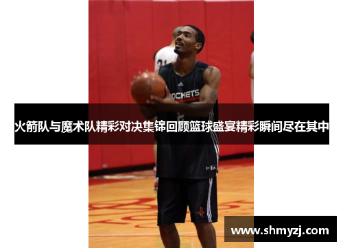 火箭队与魔术队精彩对决集锦回顾篮球盛宴精彩瞬间尽在其中